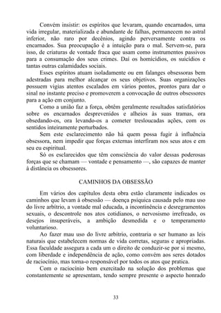 Convém insistir: os espíritos que levaram, quando encarnados, uma
vida irregular, materializada e abundante de falhas, permanecem no astral
inferior, não raro por decênios, agindo perversamente contra os
encarnados. Sua preocupação é a intuição para o mal. Servem-se, para
isso, de criaturas de vontade fraca que usam como instrumentos passivos
para a consumação dos seus crimes. Daí os homicídios, os suicídios e
tantas outras calamidades sociais.
      Esses espíritos atuam isoladamente ou em falanges obsessoras bem
adestradas para melhor alcançar os seus objetivos. Suas organizações
possuem vigias atentos escalados em vários pontos, prontos para dar o
sinal no instante preciso e promoverem a convocação de outros obsessores
para a ação em conjunto.
      Como a união faz a força, obtêm geralmente resultados satisfatórios
sobre os encarnados desprevenidos e alheios às suas tramas, ora
obsedando-os, ora levando-os a cometer tresloucadas ações, com os
sentidos inteiramente perturbados.
      Sem este esclarecimento não há quem possa fugir à influência
obsessora, nem impedir que forças externas interfiram nos seus atos e em
seu eu espiritual.
      Só os esclarecidos que têm consciência do valor dessas poderosas
forças que se chamam — vontade e pensamento —, são capazes de manter
à distância os obsessores.

                     CAMINHOS DA OBSESSÃO
      Em vários dos capítulos desta obra estão claramente indicados os
caminhos que levam à obsessão — doença psíquica causada pelo mau uso
do livre arbítrio, a vontade mal educada, a incontinência e desregramentos
sexuais, o descontrole nos atos cotidianos, o nervosismo irrefreado, os
desejos insuperáveis, a ambição desmedida e o temperamento
voluntarioso.
      Ao fazer mau uso do livre arbítrio, contraria o ser humano as leis
naturais que estabelecem normas de vida corretas, seguras e apropriadas.
Essa faculdade assegura a cada um o direito de conduzir-se por si mesmo,
com liberdade e independência de ação, como convém aos seres dotados
de raciocínio, mas torna-o responsável por todos os atos que pratica.
      Com o raciocínio bem exercitado na solução dos problemas que
constantemente se apresentam, tendo sempre presente o aspecto honrado


                                   33
 