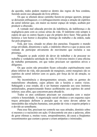 da questão, todos podem manter-se dentro das regras de boa conduta,
fazendo assim uso adequado do livre arbítrio.
      Os que se afastam desse caminho fazem-no porque querem, porque
se deixaram enfraquecer, e o enfraquecimento enseja a atração de espíritos
do astral inferior que, em maior ou menor espaço de tempo, acabam por
produzir a obsessão.
      A vontade mal educada provém da indolência, da indiferença e da
negligência para com as coisas sérias da vida. O indolente está sempre à
espera de que os outros façam o que ele próprio deve fazer. Não gosta de
horários e tem horror à disciplina. Inimigo do trabalho e da ordem, nada
faz pelo progresso.
      Está, por isso, situado no plano dos parasitas. Enquanto o mundo
exige atividade, dinamismo e ação, o indolente observa o que se passa sem
vontade de participar ativamente do movimento que reclama a sua
presença.
      Ninguém se pode eximir do dever de trabalhar e de procurar no
trabalho a verdadeira satisfação da vida. O Universo inteiro é uma oficina
de trabalho permanente, em que todos precisam ser operários ativos e
diligentes.
      Os que assim não procedem ficam colocados espiritualmente num
plano inferior da vida, não passando de marginais, como marginais são os
espíritos do astral inferior com os quais, por força da lei de atração, se
associam.
      Na incontinência e desregramentos sexuais, estão os germes do
materialismo obsedante, cujos pilares são a luxúria e outros vícios.
Subjugado a esse estado, dá o ser humano expansão aos seus instintos
animalizados, proporcionando franco acolhimento aos espíritos do astral
inferior, seus afins, que concorrem para obsedá-lo.
      Todos os atos cotidianos precisam ser executados com o maior
critério e honestidade. A organização social obedece a um esquema cujos
traços principais definem a posição que os seres devem adotar no
intercâmbio das relações humanas, sem perder de vista o respeito próprio e
o devido ao semelhante.
      Para esse fim, precisam ter controle nas suas atitudes, domínio sobre
si mesmos e o raciocínio em ação. O descontrole em atos e palavras, além
de gerar ofensas e, muitas vezes, arrependimentos, dá causa a freqüentes
ressentimentos que custam a passar e criam antipatias e inimizades.



                                    34
 