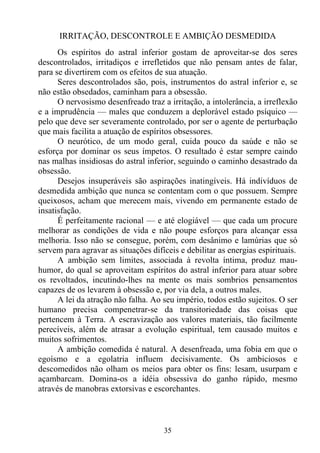 IRRITAÇÃO, DESCONTROLE E AMBIÇÃO DESMEDIDA
      Os espíritos do astral inferior gostam de aproveitar-se dos seres
descontrolados, irritadiços e irrefletidos que não pensam antes de falar,
para se divertirem com os efeitos de sua atuação.
      Seres descontrolados são, pois, instrumentos do astral inferior e, se
não estão obsedados, caminham para a obsessão.
      O nervosismo desenfreado traz a irritação, a intolerância, a irreflexão
e a imprudência — males que conduzem a deplorável estado psíquico —
pelo que deve ser severamente controlado, por ser o agente de perturbação
que mais facilita a atuação de espíritos obsessores.
      O neurótico, de um modo geral, cuida pouco da saúde e não se
esforça por dominar os seus ímpetos. O resultado é estar sempre caindo
nas malhas insidiosas do astral inferior, seguindo o caminho desastrado da
obsessão.
      Desejos insuperáveis são aspirações inatingíveis. Há indivíduos de
desmedida ambição que nunca se contentam com o que possuem. Sempre
queixosos, acham que merecem mais, vivendo em permanente estado de
insatisfação.
      É perfeitamente racional — e até elogiável — que cada um procure
melhorar as condições de vida e não poupe esforços para alcançar essa
melhoria. Isso não se consegue, porém, com desânimo e lamúrias que só
servem para agravar as situações difíceis e debilitar as energias espirituais.
      A ambição sem limites, associada à revolta íntima, produz mau-
humor, do qual se aproveitam espíritos do astral inferior para atuar sobre
os revoltados, incutindo-lhes na mente os mais sombrios pensamentos
capazes de os levarem à obsessão e, por via dela, a outros males.
      A lei da atração não falha. Ao seu império, todos estão sujeitos. O ser
humano precisa compenetrar-se da transitoriedade das coisas que
pertencem à Terra. A escravização aos valores materiais, tão facilmente
perecíveis, além de atrasar a evolução espiritual, tem causado muitos e
muitos sofrimentos.
      A ambição comedida é natural. A desenfreada, uma fobia em que o
egoísmo e a egolatria influem decisivamente. Os ambiciosos e
descomedidos não olham os meios para obter os fins: lesam, usurpam e
açambarcam. Domina-os a idéia obsessiva do ganho rápido, mesmo
através de manobras extorsivas e escorchantes.



                                     35
 