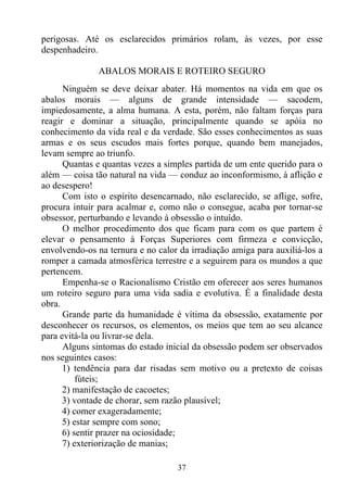perigosas. Até os esclarecidos primários rolam, às vezes, por esse
despenhadeiro.

               ABALOS MORAIS E ROTEIRO SEGURO
      Ninguém se deve deixar abater. Há momentos na vida em que os
abalos morais — alguns de grande intensidade — sacodem,
impiedosamente, a alma humana. A esta, porém, não faltam forças para
reagir e dominar a situação, principalmente quando se apóia no
conhecimento da vida real e da verdade. São esses conhecimentos as suas
armas e os seus escudos mais fortes porque, quando bem manejados,
levam sempre ao triunfo.
      Quantas e quantas vezes a simples partida de um ente querido para o
além — coisa tão natural na vida — conduz ao inconformismo, à aflição e
ao desespero!
      Com isto o espírito desencarnado, não esclarecido, se aflige, sofre,
procura intuir para acalmar e, como não o consegue, acaba por tornar-se
obsessor, perturbando e levando à obsessão o intuído.
      O melhor procedimento dos que ficam para com os que partem é
elevar o pensamento à Forças Superiores com firmeza e convicção,
envolvendo-os na ternura e no calor da irradiação amiga para auxiliá-los a
romper a camada atmosférica terrestre e a seguirem para os mundos a que
pertencem.
      Empenha-se o Racionalismo Cristão em oferecer aos seres humanos
um roteiro seguro para uma vida sadia e evolutiva. É a finalidade desta
obra.
      Grande parte da humanidade é vítima da obsessão, exatamente por
desconhecer os recursos, os elementos, os meios que tem ao seu alcance
para evitá-la ou livrar-se dela.
      Alguns sintomas do estado inicial da obsessão podem ser observados
nos seguintes casos:
      1) tendência para dar risadas sem motivo ou a pretexto de coisas
          fúteis;
      2) manifestação de cacoetes;
      3) vontade de chorar, sem razão plausível;
      4) comer exageradamente;
      5) estar sempre com sono;
      6) sentir prazer na ociosidade;
      7) exteriorização de manias;

                                   37
 