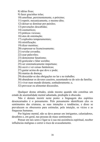8) idéias fixas;
     9) fazer gracinhas tolas;
     10) amofinar, persistentemente, o próximo;
     11) repetir, mecanicamente, o mesmo dito;
     12) deixar-se dominar por paixões;
     13) prevenções descabidas;
     14) casmurrices;
     15) práticas viciosas;
     16) atos de ostentação;
     17) explosões temperamentais;
     18) mistificação;
     19) dizer mentiras;
     20) expressar-se licenciosamente;
     21) revelar covardia;
     22) usar palavrões;
     23) demonstrar fanatismo;
     24) gesticular e falar sozinho;
     25) ser sistematicamente importuno;
     26) ouvir e ver coisas fantásticas;
     27) gastar acima do que deve e pode;
     28) manias de doença;
     29) descuidar-se das obrigações no lar e no trabalho;
     30) abandonar os deveres caseiros, ausentando-se do seio da família;
     31) viver num mundo distante, sonhadoramente; e,
     32) provocar ou alimentar discussões.

      Qualquer destas atitudes, ainda mesmo quando não constitua um
estado de anormalidade mental adiantada, predispõe à obsessão.
      Não é demais insistir neste ponto: a linguagem dos espíritos
desencarnados é o pensamento. Pelo pensamento identificam eles os
sentimentos das criaturas, as suas intenções e tendências, e disso se
prevalecem os obsessores para estimular, pela intuição, os vícios e as
fraquezas humanas.
      Por higiene mental, não se deve pensar em intrigantes, caluniadores,
desafetos e, em geral, nas pessoas de maus sentimentos.
      Pensar em tais seres é ligar-se à sua má assistência espiritual, receber
influências malignas e correr o risco de avassalamento.



                                     38
 
