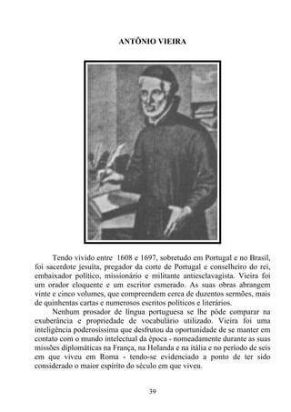 ANTÔNIO VIEIRA




      Tendo vivido entre 1608 e 1697, sobretudo em Portugal e no Brasil,
foi sacerdote jesuíta, pregador da corte de Portugal e conselheiro do rei,
embaixador político, missionário e militante antiesclavagista. Vieira foi
um orador eloquente e um escritor esmerado. As suas obras abrangem
vinte e cinco volumes, que compreendem cerca de duzentos sermões, mais
de quinhentas cartas e numerosos escritos políticos e literários.
      Nenhum prosador de língua portuguesa se lhe pôde comparar na
exuberância e propriedade de vocabulário utilizado. Vieira foi uma
inteligência poderosíssima que desfrutou da oportunidade de se manter em
contato com o mundo intelectual da época - nomeadamente durante as suas
missões diplomáticas na França, na Holanda e na itália e no período de seis
em que viveu em Roma - tendo-se evidenciado a ponto de ter sido
considerado o maior espírito do século em que viveu.


                                    39
 