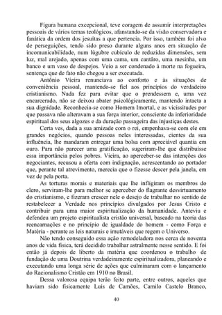 Figura humana excepcional, teve coragem de assumir interpretações
pessoais de vários temas teológicos, afanstando-se da visão conservadora e
fanática da ordem dos jesuítas a que pertencia. Por isso, também foi alvo
de perseguições, tendo sido preso durante alguns anos em situação de
incomunicabilidade, num lúgubre cubículo de reduzidas dimensões, sem
luz, mal arejado, apenas com uma cama, um cantâro, uma mesinha, um
banco e um vaso de despejos. Veio a ser condenado à morte na fogueira,
sentença que de fato não chegou a ser executada.
       Antônio Vieira renunciava ao conforto e às situações de
conveniência pessoal, mantendo-se fiel aos princípios do verdadeiro
cristianismo. Nada fez para evitar que o prendessem e, uma vez
encarcerado, não se deixou abater psicológicamente, mantendo intacta a
sua dignidade. Reconhecia-se como Homem Imortal, e as vicissitudes por
que passava não alteravam a sua força interior, consciente da inferioridade
espiritual dos seus algozes e da duração passageira das injustiças destes.
       Certa ves, dada a sua amizade com o rei, empenhava-se com ele em
grandes negócios, quando pessoas neles interessadas, cientes da sua
influência, lhe mandaram entregar uma bolsa com apreciável quantia em
ouro. Para não parecer uma gratificação, sugeriram-lhe que distribuísse
essa importância pelos pobres. Vieira, ao aperceber-se das intenções dos
negociantes, recusou a oferta com indignação, acrescentando ao portador
que, perante tal atrevimento, merecia que o fizesse descer pela janela, em
vez de pela porta.
       As torturas morais e materiais que lhe infligiram os membros do
clero, serviram-lhe para melhor se aperceber do flagrante desvirtuamento
do cristianismo, e fizeram crescer nele o desejo de trabalhar no sentido de
restabelecer a Verdade nos princípios divulgados por Jesus Cristo e
contribuir para uma maior espiritualização da humanidade. Anteviu e
defendeu um projeto espiritualista cristão universal, baseado na teoria das
reencarnações e no princípio de igualdade do homem - como Força e
Matéria - perante as leis naturais e imutáveis que regem o Universo.
       Não tendo conseguido essa ação remodeladora nos cerca de noventa
anos de vida física, terá decidido trabalhar astralmente nesse sentido. E foi
então já depois de liberto da matéria que coordenou o trabalho de
fundação de uma Doutrina verdadeiramente espiritualizadora, planeando e
executando uma longa série de ações que culminaram com o lançamento
do Racionalismo Cristão em 1910 no Brasil.
       Dessa valorosa equipa terão feito parte, entre outros, aqueles que
haviam sido físicamente Luís de Camões, Camilo Castelo Branco,

                                     40
 