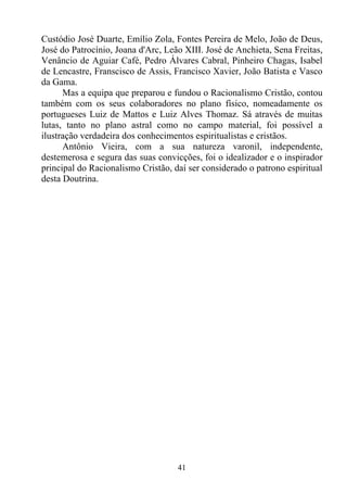 Custódio José Duarte, Emílio Zola, Fontes Pereira de Melo, João de Deus,
José do Patrocínio, Joana d'Arc, Leão XIII. José de Anchieta, Sena Freitas,
Venâncio de Aguiar Café, Pedro Álvares Cabral, Pinheiro Chagas, Isabel
de Lencastre, Franscisco de Assis, Francisco Xavier, João Batista e Vasco
da Gama.
      Mas a equipa que preparou e fundou o Racionalismo Cristão, contou
também com os seus colaboradores no plano físico, nomeadamente os
portugueses Luiz de Mattos e Luiz Alves Thomaz. Sá através de muitas
lutas, tanto no plano astral como no campo material, foi possível a
ilustração verdadeira dos conhecimentos espiritualistas e cristãos.
      Antônio Vieira, com a sua natureza varonil, independente,
destemerosa e segura das suas convicções, foi o idealizador e o inspirador
principal do Racionalismo Cristão, daí ser considerado o patrono espiritual
desta Doutrina.




                                    41
 