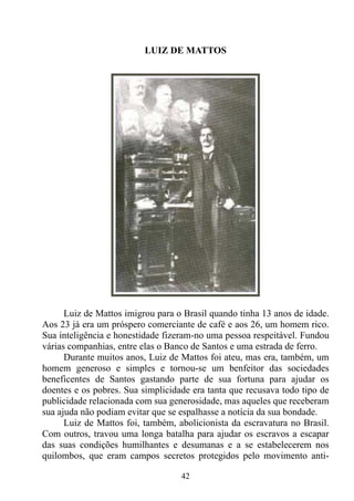 LUIZ DE MATTOS




      Luiz de Mattos imigrou para o Brasil quando tinha 13 anos de idade.
Aos 23 já era um próspero comerciante de café e aos 26, um homem rico.
Sua inteligência e honestidade fizeram-no uma pessoa respeitável. Fundou
várias companhias, entre elas o Banco de Santos e uma estrada de ferro.
      Durante muitos anos, Luiz de Mattos foi ateu, mas era, também, um
homem generoso e simples e tornou-se um benfeitor das sociedades
beneficentes de Santos gastando parte de sua fortuna para ajudar os
doentes e os pobres. Sua simplicidade era tanta que recusava todo tipo de
publicidade relacionada com sua generosidade, mas aqueles que receberam
sua ajuda não podiam evitar que se espalhasse a notícia da sua bondade.
      Luiz de Mattos foi, também, abolicionista da escravatura no Brasil.
Com outros, travou uma longa batalha para ajudar os escravos a escapar
das suas condições humilhantes e desumanas e a se estabelecerem nos
quilombos, que eram campos secretos protegidos pelo movimento anti-

                                   42
 