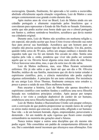 escravagista. Quando, finalmente, foi aprovada a lei contra a escravidão,
abolindo oficialmente aquela situação vergonhosa, Luiz de Mattos e seus
amigos comemoraram esse grande evento durante dias.
      Após muitos anos de viver no Brasil, Luiz de Mattos ainda era um
cidadão português e altamente respeitado pelos brasileiros que o
convidaram para representar o Estado de São Paulo no Senado. Entretanto,
sentiu que não podia aceitar essa honra dado que era o cônsul português
em Santos e, embora sentindo-se brasileiro, acreditava que devia manter
sua cidadania original.
      Durante anos, Luiz de Mattos não acreditou em nenhuma religião e,
em especial, não podia aceitar que Jesus Cristo tivesse oferecido sua outra
face para provar sua humildade. Acreditava que um homem para ser
simples não precisa aceitar qualquer tipo de humilhação. Um dia, porém,
quando tinha cerca de 50 anos, sofreu um ataque cardíaco e durante dias
seguidos tudo que viu foi um túmulo frio cavado no chão. Sentiu uma
repulsa pela vida e, então, ponderou que viver não podia ser somente
aquilo que se via. Deveria haver alguma coisa mais além da vida física.
Talvez houvesse uma alma, mas, o que ela seria isso ele não sabia.
      Luiz de Mattos melhorou, mas, seus filhos ficaram seriamente
enfermos. Ele já não sabia o que fazer até que um dia o Dr. Oliveira
Botelho, médico de sua família, mencionou que ele devia tentar estudar o
espiritismo científico, pois, a ciência materialista não podia explicar
algumas enfermidades. A princípio foi um tanto relutante. Por insistência
de seu amigo Luiz Alves Thomaz, finalmente começou seus estudos e,
pouco a pouco a saúde de seus filhos melhorou bastante.
      Para encurtar a história, Luiz de Mattos não apenas descobriu o
espiritismo científico com também fundou e codificou uma nova filosofia
baseada nos verdadeiros princípios cristãos. Após passar por tempos
difíceis e ter visto a condição deplorável do caráter do ser humano,
estabeleceu uma nova filosofia baseada em velhos princípios.
      Luiz de Mattos fundou o Racionalismo Cristão sem poupar esforços,
com a convicção de que poderia proporcionar ao mundo meios de corrigir
os sérios males morais que estavam, e ainda estão, afligindo o ser humano.
Sua vida - a de um homem honrado, digno, empreendedor, perseverante e
destemido - foi um modelo de ação vigorosa que ficará como exemplo
extraordinário na memória das gerações atual e futuras.
      Nunca tentou impor a outros uma disciplina que ele mesmo não
podia seguir. Não consolidou um padrão de comportamento diferente do
seu. Daí a autoridade moral incomum que alicerçava suas afirmações. Este

                                    43
 