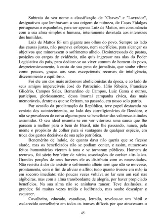 Subtraiu do seu nome a classificação de "Chaves" e "Lavrador",
designativos que lembravam a sua origem de nobreza, de Casas Fidalgas
portuguesas e espanholas, para ser apenas Luiz de Mattos, em consonância
com a sua alma simples e humana, inteiramente devotada aos interesses
dos humildes.
      Luiz de Mattos foi um gigante aos olhos do povo. Sempre ao lado
das causas justas, não poupava esforços, nem sacrifícios, para alcançar os
objetivos que minorassem o sofrimento alheio. Desinteressado de postos,
posições ou cargos de evidência, não quis ingressar nas alas do Poder
Legislativo do país, para dedicar-se ao viver comum de homem do povo,
despretensiosamente, à custa de sua pena de jornalista, que soube vibrar
como poucos, graças aos seus excepcionais recursos de inteligência,
discernimento e equilíbrio.
      Foi ele um dos mais ardorosos abolicionistas da época, e ao lado de
seus amigos imperecíveis José do Patrocínio, Júlio Ribeiro, Francisco
Glicério, Campos Sales, Bernardino de Campos, Luiz Gama e outros,
participou, gloriosamente, dessa imortal campanha cívica, das mais
memoráveis, dentre as que se feriram, no passado, em nosso solo pátrio.
      Por ocasião da proclamação da República, teve papel destacado no
cenário dos acontecimentos, ao lado dos correligionários de Deodoro, e
não se prevaleceu de coisa alguma para se beneficiar das valorosas atitudes
assumidas. O seu ideal resumia-se em ver vitoriosa uma causa que lhe
pareceu a melhor para o bem do Brasil, não lhe passando, nunca, pela
mente o propósito de colher para si vantagens de qualquer espécie, em
troca dos gestos decisivos de sua ação patriótica.
      Benemérito de índole, de quanto dava não queria que se fizesse
alarde, mas os beneficiados não se podiam conter, e assim, numerosos
feitos humanitários vieram à tona e se tornaram públicos. Homem de
recursos, foi sócio benfeitor de várias associações de caráter altruístico.
Grandes porções de seus haveres ele as distribuiu com os necessitados.
Não resistia à dor de assistir o sofrimento alheio sem que não se movesse,
prontamente, com o fim de aliviar o aflito; tudo quanto tivesse em mão ia
em socorro imediato; não poucas vezes voltava ao lar sem um real nas
algibeiras, mas com a alma transbordante de alegria, por haver propiciado
benefícios. Na sua alma não se aninhava rancor. Teve desilusões, e
grandes; foi muitas vezes traído e ludibriado, mas soube desculpar e
esquecer.
      Cavalheiro, educado, estudioso, letrado, revelou-se um hábil e
esclarecido conselheiro em todos os transes difíceis por que atravessara o

                                    45
 