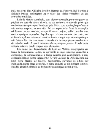 país, nos seus dias. Oliveira Botelho, Hermes da Fonseca, Rui Barbosa e
Epitácio Pessoa conheceram-lhe o valor dos sábios conselhos ou das
acertadas previsões.
      Luiz de Mattos contribuiu, com vigorosa parcela, para enriquecer as
páginas de ouro da nossa história. A sua memória é evocada pelos que
conhecem a sua passagem luminosa pela Terra, com admiração profunda e
não menor respeito. A sua vida foi um repositório farto de exemplos
edificantes. A sua conduta, sempre firme e corajosa, valia como barreira
contra qualquer opressão. Aqueles que viviam do suor do rosto, em
esforço braçal, encontravam, nesse defensor, a segurança de um apoio que
não faltava. Era, por isso, quase venerado nos meios populares dos homens
de trabalho rude. A sua lembrança não se apagará jamais. E inda neste
instante estamos dando corpo a essa afirmativa.
      Em nome dos descendentes de Luiz de Mattos, congregados em
torno de Nascimento Cottas, eu apresento as mais sinceras saudações e
expressões de agradecimento a todos aqueles que colaboraram, e mui
especialmente ao ilustre vereador Sr. Álvaro Caetano de Oliveira, para que
hoje, neste recanto de Niterói, pudéssemos, elevando os olhos, ver
eternizada, numa placa de metal, o nome augusto de um homem simples,
cidadão emérito, símbolo da bondade e da grandeza de um povo.




                                   46
 
