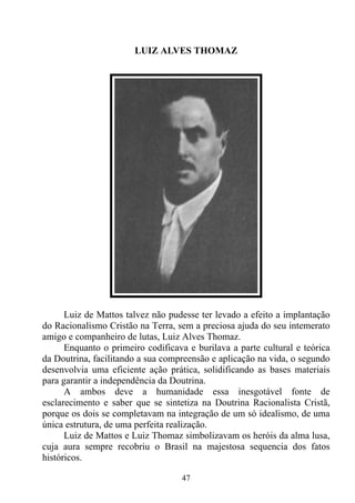 LUIZ ALVES THOMAZ




      Luiz de Mattos talvez não pudesse ter levado a efeito a implantação
do Racionalismo Cristão na Terra, sem a preciosa ajuda do seu intemerato
amigo e companheiro de lutas, Luiz Alves Thomaz.
      Enquanto o primeiro codificava e burilava a parte cultural e teórica
da Doutrina, facilitando a sua compreensão e aplicação na vida, o segundo
desenvolvia uma eficiente ação prática, solidificando as bases materiais
para garantir a independência da Doutrina.
      A ambos deve a humanidade essa inesgotável fonte de
esclarecimento e saber que se sintetiza na Doutrina Racionalista Cristã,
porque os dois se completavam na integração de um só idealismo, de uma
única estrutura, de uma perfeita realização.
      Luiz de Mattos e Luiz Thomaz simbolizavam os heróis da alma lusa,
cuja aura sempre recobriu o Brasil na majestosa sequencia dos fatos
históricos.

                                   47
 