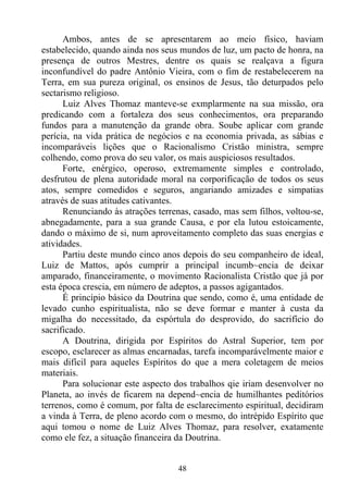 Ambos, antes de se apresentarem ao meio físico, haviam
estabelecido, quando ainda nos seus mundos de luz, um pacto de honra, na
presença de outros Mestres, dentre os quais se realçava a figura
inconfundível do padre Antônio Vieira, com o fim de restabelecerem na
Terra, em sua pureza original, os ensinos de Jesus, tão deturpados pelo
sectarismo religioso.
      Luiz Alves Thomaz manteve-se exmplarmente na sua missão, ora
predicando com a fortaleza dos seus conhecimentos, ora preparando
fundos para a manutenção da grande obra. Soube aplicar com grande
perícia, na vida prática de negócios e na economia privada, as sábias e
incomparáveis lições que o Racionalismo Cristão ministra, sempre
colhendo, como prova do seu valor, os mais auspiciosos resultados.
      Forte, enérgico, operoso, extremamente simples e controlado,
desfrutou de plena autoridade moral na corporificação de todos os seus
atos, sempre comedidos e seguros, angariando amizades e simpatias
através de suas atitudes cativantes.
      Renunciando às atrações terrenas, casado, mas sem filhos, voltou-se,
abnegadamente, para a sua grande Causa, e por ela lutou estoicamente,
dando o máximo de si, num aproveitamento completo das suas energias e
atividades.
      Partiu deste mundo cinco anos depois do seu companheiro de ideal,
Luiz de Mattos, após cumprir a principal incumb~encia de deixar
amparado, financeiramente, o movimento Racionalista Cristão que já por
esta época crescia, em número de adeptos, a passos agigantados.
      É princípio básico da Doutrina que sendo, como é, uma entidade de
levado cunho espiritualista, não se deve formar e manter à custa da
migalha do necessitado, da espórtula do desprovido, do sacrifício do
sacrificado.
      A Doutrina, dirigida por Espíritos do Astral Superior, tem por
escopo, esclarecer as almas encarnadas, tarefa incomparávelmente maior e
mais difícil para aqueles Espíritos do que a mera coletagem de meios
materiais.
      Para solucionar este aspecto dos trabalhos qie iriam desenvolver no
Planeta, ao invés de ficarem na depend~encia de humilhantes peditórios
terrenos, como é comum, por falta de esclarecimento espiritual, decidiram
a vinda à Terra, de pleno acordo com o mesmo, do intrépido Espírito que
aqui tomou o nome de Luiz Alves Thomaz, para resolver, exatamente
como ele fez, a situação financeira da Doutrina.


                                   48
 