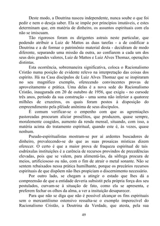 Deste modo, a Doutrina nasceu independente, nunca soube o que foi
pedir e nem o deseja saber. Ela se impôe por princípios imutáveis, e estes
determinam que, em matéria de dinheiro, os assuntos espirituais com ela
não se imiscuam.
      Tão rigorosos foram os dirigentes astrais neste particular, que
podendo atribuir a Luiz de Mattos as duas tarefas - a de codificar a
Doutrina e a de formar o patrimônio material desta - decidiram de modo
diferente, separando uma missão da outra, ao confiarem a cada um dos
seus dois grandes valores, Luiz de Mattos e Luiz Alves Thomaz, operações
distintas.
      Esta ocorrência, sobremaneira significativa, coloca o Racionalismo
Cristão numa posição de evidente relevo na interpretação das coisas dos
espírito. Há na Casa discípulos de Luiz Alves Thomaz que se inspiraram
no seu magnífico exemplo, oferecendo convincentes provas de
aproveitamento e prática. Uma delas é a nova sede do Racionalismo
Cristão, inaugurada em 20 de outubro de 1956, que exigiu - no cursode
três anos, período da sua construção - uma soma não inferior a quatorze
milhões de cruzeiros, os quais foram postos à disposição do
empreendimento pela plêiade anônima de seus discipulos.
      É comum verificar-se o empenho com que as agremiações
pastoreadas procuram aliciar prosélitos, que produzem, quase sempre,
moralemente coagidos, aumento da renda mensal, situando, com isso, a
matéria acima do tratamento espiritual, quando este é, às vezes, quase
nenhum.
      Pseudo-espiritualistas mostram-se por aí ardentes buscadores de
dinheiro, prevalecendo-se do que as suas prosaicas místicas dizem
oferecer. O certo é que a maior prova de fraqueza espiritual de tais
esdrúxulas instituições é a carência de recursos provindos de precedências
elevadas, pois que se valem, para alimentá-las, da sôfrega procura de
meios, artificiososo ou não, com o fim de atrair o metal sonante. Não se
sentem rebaixados nessa prática humilhante, porque os precários recursos
espirituais de que dispõem não lhes propiciam o discernimento necessário.
      Por outro lado, se chegam a atingir o estado que lhes dá a
compreensão de que a entidade deveria subsistit pela própria força dos seu
postulados, curvam-se à situação de fato, como ela se apresenta, e
preferem fechar os olhos da alma, a ver a insituição desaparecer.
      Para que não se diga que não é possível alcançar os fins espirituais
sem o mercantilismo ostensivo ressalta-se o exemplo imperecível do
Racionalismo Cristão, a Doutrina da Verdade, que atesta, pela sua

                                   49
 