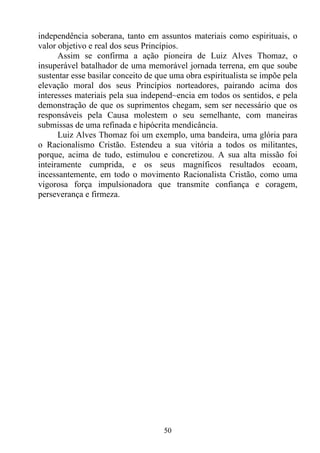 independência soberana, tanto em assuntos materiais como espirituais, o
valor objetivo e real dos seus Princípios.
      Assim se confirma a ação pioneira de Luiz Alves Thomaz, o
insuperável batalhador de uma memorável jornada terrena, em que soube
sustentar esse basilar conceito de que uma obra espiritualista se impõe pela
elevação moral dos seus Princípios norteadores, pairando acima dos
interesses materiais pela sua independ~encia em todos os sentidos, e pela
demonstração de que os suprimentos chegam, sem ser necessário que os
responsáveis pela Causa molestem o seu semelhante, com maneiras
submissas de uma refinada e hipócrita mendicância.
      Luiz Alves Thomaz foi um exemplo, uma bandeira, uma glória para
o Racionalismo Cristão. Estendeu a sua vitória a todos os militantes,
porque, acima de tudo, estimulou e concretizou. A sua alta missão foi
inteiramente cumprida, e os seus magníficos resultados ecoam,
incessantemente, em todo o movimento Racionalista Cristão, como uma
vigorosa força impulsionadora que transmite confiança e coragem,
perseverança e firmeza.




                                    50
 