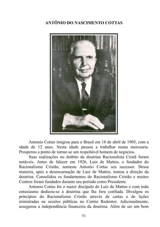 ANTÔNIO DO NASCIMENTO COTTAS




      Antonio Cottas imigrou para o Brasil em 18 de abril de 1905, com a
idade de 12 anos. Nesta idade passou a trabalhar numa mercearia.
Prosperou a ponto de tornar-se um respeitável homem de negócios.
      Suas realizações no âmbito da doutrina Racionalista Cristã foram
notáveis. Antes de falecer em 1926, Luiz de Mattos, o fundador do
Racionalismo Cristão, nomeou Antonio Cottas seu sucessor. Dessa
maneira, após a desencarnação de Luiz de Mattos, tomou a direção da
doutrina. Consolidou os fundamentos do Racionalismo Cristão e muitos
Centros foram fundados durante seu período como Presidente.
      Antonio Cottas foi o maior discípulo de Luiz de Mattos e com todo
entusiasmo dedicou-se à doutrina que lhe fora confiada. Divulgou os
princípios do Racionalismo Cristão através de cartas e de lições
ministradas na sessões públicas no Centro Redentor. Adicionalmente,
assegurou a independência financeira da doutrina. Além de ser um bom

                                  51
 