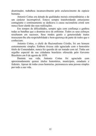 doutrinador, trabalhou incansavelmente pelo esclarecimento da espécie
humana.
      Antonio Cottas era dotado de qualidades morais extraordinárias e de
um carácter incorruptível. Estava sempre transbordando entusiasmo
contagiante e continuamente se dedicava à causa racionalista cristã sem
nunca fazer alarde das suas realizações.
      Em tempos de dificuldades, sempre agiu com confiança e ganhou
todas as batalhas que a doutrina teve de enfrentar. Todos os seus esforços
resultaram em sucessos. Seus modos gentis e generosidade inatos
trouxeram-lhe alta respeitabilidade e bem-querença de parte de todos que o
conheciam.
      Antonio Cottas, o chefe do Racionalismo Cristão, foi um homem
extremamente simples. Embora tivesse sido agraciado com o honorário
título de Comendador, nunca fez questão de ser tratado com tal. Tinha um
orgulho especial da sua cidadania brasileira oferecida pelo Governo
Brasileiro em 8 de agosto de 1939.
      Durante sua vida, Antonio Cottas foi agraciado com
aproximadamente quinze títulos honorários, municipais, estaduais e
federais. Apesar de todas essas honrarias, permaneceu uma pessoa simples
por toda a sua vida.




                                   52
 