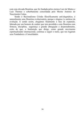com esta elevada Doutrina, que foi fundada pelos eternos Luiz de Mattos e
Luiz Thomaz e soberbamente consolidada pelo Mestre António do
Nascimento Cottas.
      Sendo o Racionalismo Cristão filosóficamente anti-dogmático, é
naturalmente uma Doutrina evolucionária, porque o dogma é a antítese da
evolução. E sendo assim, chegámos finalmente à fase de expansão,
liderada por um homem de caráter que tem presidido a esta Doutrina com
firmeza, disciplina, segurança e grande abnegação e desprendimento,
certo de que, a Instituição que dirige, como grande movimento
espiritualizador internacional, continua a seguir o rumo, que nos legaram
seus Fundadores e Consolidador.




                                   54
 