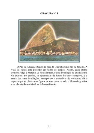GRAVURA Nº 1




     O Pão de Açúcar, situado na baia de Guanabara no Rio de Janeiro. A
vida ou Força está presente em todos os corpos. Assim, cada átomo
contém Força e Matéria. A Força irradia, e essa irradiação se chama aura.
Os átomos, no granito, se apresentam de forma bastante compacta, e a
soma das suas irradiações, transpondo a superfície de contorno, dá o
aspecto que se observa na figura. A aura envolve todo o bloco de granito,
mas ela só é bem visível na linha confinante.




                                   55
 
