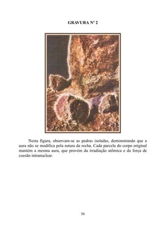 GRAVURA Nº 2




     Nesta figura, observam-se as pedras isoladas, demonstrando que a
aura não se modifica pela rutura da rocha. Cada parcela do corpo original
mantém a mesma aura, que provém da irradiação atômica e da força de
coesão intranuclear.




                                   56
 