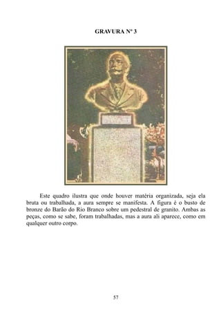 GRAVURA Nº 3




     Este quadro ilustra que onde houver matéria organizada, seja ela
bruta ou trabalhada, a aura sempre se manifesta. A figura é o busto de
bronze do Barão do Rio Branco sobre um pedestral de granito. Ambas as
peças, como se sabe, foram trabalhadas, mas a aura ali aparece, como em
qualquer outro corpo.




                                  57
 