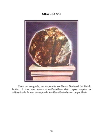 GRAVURA Nº 4




      Bloco de manganês, em exposição no Museu Nacional do Rio de
Janeiro. A sua aura revela a uniformidade dos corpos simples. A
uniformidade da aura corresponde à uniformidade da sua compacidade.




                                58
 