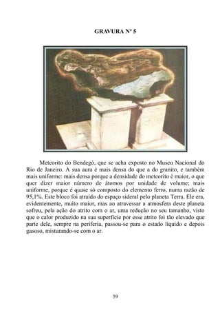 GRAVURA Nº 5




      Meteorito do Bendegó, que se acha exposto no Museu Nacional do
Rio de Janeiro. A sua aura é mais densa do que a do granito, e também
mais uniforme: mais densa porque a densidade do meteorito é maior, o que
quer dizer maior número de átomos por unidade de volume; mais
uniforme, porque é quase só composto do elemento ferro, numa razão de
95,1%. Este bloco foi atraído do espaço sideral pelo planeta Terra. Ele era,
evidentemente, muito maior, mas ao atravessar a atmosfera deste planeta
sofreu, pela ação do atrito com o ar, uma redução no seu tamanho, visto
que o calor produzido na sua superfície por esse atrito foi tão elevado que
parte dele, sempre na periferia, passou-se para o estado líquido e depois
gasoso, misturando-se com o ar.




                                    59
 
