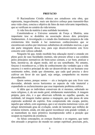 PREFÁCIO
      O Racionalismo Cristão oferece aos estudiosos esta obra, que
representa, inegavelmente, mais um decisivo esforço para transmitir-lhes
uma visão clara, concisa e objetiva de fatos da mais relevante importância,
que se verificam no cenário da vida terrena.
      A vida fora da matéria é uma realidade inconteste.
      Constituindo-se o Universo somente de Força e Matéria, uma
importante tese se desdobra na associação desses dois princípios
fundamentais. A investigação e o estudo dos fenômenos psíquicos da vida
extraterrena têm trazido à luz numerosos conhecimentos que se
encontravam ocultos por interesses subalternos de entidades nocivas, e que
são parte integrante dessa tese, para cujo desenvolvimento este livro
concorre com valioso cabedal.
      Ninguém há que, tendo recebido boa educação moral e estando em
pleno gozo de suas faculdades mentais, não procure afinar a sua conduta
pelos princípios normativos do bom-senso comum, e ser bom, praticar o
bem, mostrar-se, de algum modo, útil ao seu semelhante. No entanto,
forçoso é reconhecer-se, a falta de conhecimento das verdades que a vida
encerra é o motivo principal de não ser desenvolvido no ser humano esse
sentimento nobre, ainda que elementar, que cada qual precisa e deve
cultivar em favor do seu igual, seja amigo, companheiro ou mesmo
desconhecido.
      Quem somos, porque somos — eis a incógnita que este livro vem
desvendar, abrindo novos horizontes ao aspecto da vida imaterial e
expandindo os esclarecimentos que esse importante problema enfeixa.
      A idéia que os indivíduos conservam de si mesmos, sobretudo no
meio religioso, é, de um modo geral, nitidamente materialista. A imagem
própria, para eles, é a que observam refletida no espelho, quando, na
realidade, tal imagem traduz apenas a roupagem, que não passa de uma
expressão acidental do espírito. Esta compreensão não escapa, porém,
àqueles que sabem, com segurança, que o ser encarna numerosas vezes, até
atingir determinado grau de evolução, sendo de lamentar que milhões de
criaturas teimem, ainda, em não querer reconhecer esta grande verdade, e
se mantenham na mais primitiva incompreensão sobre a posição que
ocupam na trajetória da existência.
      As falsas concepções, as crenças ilusórias e os enganos, que tanto
têm atrasado o progresso do mundo no campo espiritual, precisam, pois,

                                    6
 