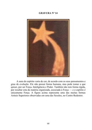 GRAVURA Nº 14




      A aura do espírito varia de cor, de acordo com os seus pensamentos e
grau de evolução. Ele não possui forma humana, mas pode tomar a que
quiser, por ser Força, Inteligência e Poder. Também não tem forma rígida,
por resultar esta da matéria organizada, associada à Força — e o espírito é
unicamente Força. A figura acima representa uma das muitas formas
Astrais Superiores observadas em uma das Sessões, no Centro Redentor.




                                    68
 