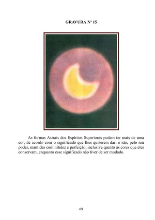 GRAVURA Nº 15




      As formas Astrais dos Espíritos Superiores podem ter mais de uma
cor, de acordo com o significado que lhes quiserem dar, e são, pelo seu
poder, mantidas com nitidez e perfeição, inclusive quanto às cores que eles
conservam, enquanto esse significado não tiver de ser mudado.




                                    69
 
