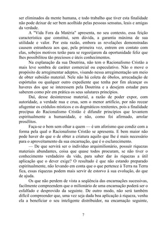 ser eliminados da mente humana, e todo trabalho que tiver esta finalidade
não pode deixar de ser bem acolhido pelas pessoas sensatas, leais e amigas
da verdade.
      A "Vida Fora da Matéria" apresenta, no seu contexto, essa feição
característica que constitui, sem dúvida, a garantia máxima de sua
utilidade e valor. Por esta razão, embora as revelações demonstradas
causem estranheza aos que, pela primeira vez, entrem em contato com
elas, sobejos motivos terão para se regozijarem da oportunidade feliz que
lhes possibilitou tão preciosos e úteis conhecimentos.
      Na explanação da sua Doutrina, não tem o Racionalismo Cristão a
mais leve sombra de caráter comercial ou especulativo. Não o move o
propósito de arregimentar adeptos, visando nessa arregimentação um meio
de obter subsídio material. Nele não há coleta de óbolos, arrecadação de
espórtulas ou qualquer outro expediente que tenha por fim alcançar os
haveres dos que se interessem pela Doutrina e a desejem estudar para
saberem como pôr em prática os seus salutares princípios.
      Daí, desse desinteresse material, a razão de poder expor, com
autoridade, a verdade nua e crua, sem o menor artifício, por não recear
afugentar os crédulos místicos e os dogmáticos renitentes, pois a finalidade
precípua do Racionalismo Cristão é difundir princípios que levantem
espiritualmente a humanidade, e não, como foi afirmado, arrolar
prosélitos.
      Faça-se o bem sem olhar a quem — é um aforismo que condiz com a
forma pela qual o Racionalismo Cristão se apresenta. E bem maior não
pode haver do que o de obter a criatura aquilo que lhe é mais necessário
para o aproveitamento da sua encarnação, que é o esclarecimento.
      — De que servirá ser o indivíduo arquimilionário, possuir riquezas
materiais abundantes, coisa que quase todos procuram, se não tiver o
conhecimento verdadeiro da vida, para saber dar às riquezas a útil
aplicação que o dever exige? O resultado é que não estando preparado
espiritualmente, não levando em conta que o que pertence à Terra na Terra
fica, essas riquezas podem mais servir de estorvo à sua evolução, do que
de ajuda.
      Os que não perdem de vista a seqüência das encarnações sucessivas,
facilmente compreendem que o milionário de uma encarnação poderá ser o
esfalfado e desprovido da seguinte. De outro modo, não será também
difícil compreender que, uma vez seja dada boa aplicação à riqueza, venha
ela a beneficiar o seu inteligente distribuidor, na encarnação seguinte,


                                     7
 