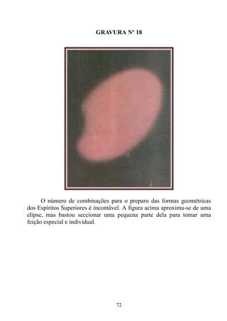 GRAVURA Nº 18




      O número de combinações para o preparo das formas geométricas
dos Espíritos Superiores é incontável. A figura acima aproxima-se de uma
elipse, mas bastou seccionar uma pequena parte dela para tomar uma
feição especial e individual.




                                  72
 