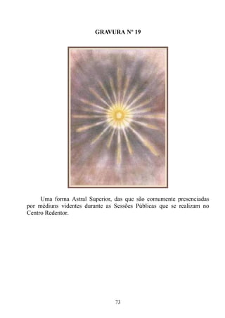 GRAVURA Nº 19




     Uma forma Astral Superior, das que são comumente presenciadas
por médiuns videntes durante as Sessões Públicas que se realizam no
Centro Redentor.




                                73
 