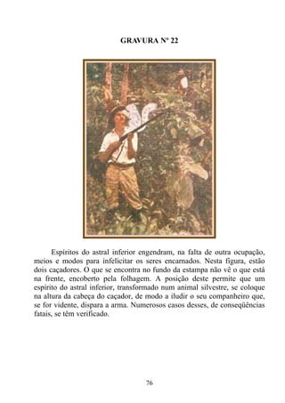 GRAVURA Nº 22




      Espíritos do astral inferior engendram, na falta de outra ocupação,
meios e modos para infelicitar os seres encarnados. Nesta figura, estão
dois caçadores. O que se encontra no fundo da estampa não vê o que está
na frente, encoberto pela folhagem. A posição deste permite que um
espírito do astral inferior, transformado num animal silvestre, se coloque
na altura da cabeça do caçador, de modo a iludir o seu companheiro que,
se for vidente, dispara a arma. Numerosos casos desses, de conseqüências
fatais, se têm verificado.




                                   76
 