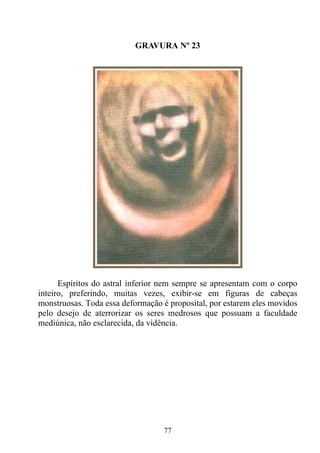 GRAVURA Nº 23




      Espíritos do astral inferior nem sempre se apresentam com o corpo
inteiro, preferindo, muitas vezes, exibir-se em figuras de cabeças
monstruosas. Toda essa deformação é proposital, por estarem eles movidos
pelo desejo de aterrorizar os seres medrosos que possuam a faculdade
mediúnica, não esclarecida, da vidência.




                                  77
 
