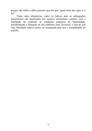 porque não falha o sábio preceito que diz que "quem bem faz, para si o
faz".
      Todas estas alternativas, todos os índices para as subjugações
materialistas são focalizados nos ensinos racionalistas cristãos, com a
finalidade de melhorar as condições psíquicas da humanidade,
possibilitando a formação de um ambiente mais favorável, a fim de que
uma felicidade relativa possa ser assegurada pela paz e tranqüilidade do
espírito.




                                   8
 