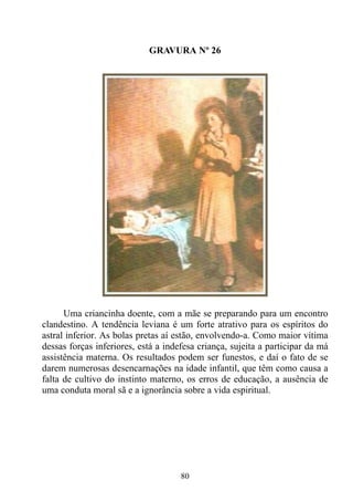GRAVURA Nº 26




      Uma criancinha doente, com a mãe se preparando para um encontro
clandestino. A tendência leviana é um forte atrativo para os espíritos do
astral inferior. As bolas pretas aí estão, envolvendo-a. Como maior vítima
dessas forças inferiores, está a indefesa criança, sujeita a participar da má
assistência materna. Os resultados podem ser funestos, e daí o fato de se
darem numerosas desencarnações na idade infantil, que têm como causa a
falta de cultivo do instinto materno, os erros de educação, a ausência de
uma conduta moral sã e a ignorância sobre a vida espiritual.




                                     80
 