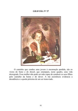 GRAVURA Nº 27




      O caminho que conduz uma jovem à encarnação perdida, são os
vícios do fumo e do álcool, que estampam, neste quadro, uma vida
desregrada. Essa mulher não pode ser mãe capaz de conduzir os seus filhos
pelo caminho da honra e do dever. A má assistência evidencia a
decadência e a queda próxima de um ser transviado.




                                   81
 