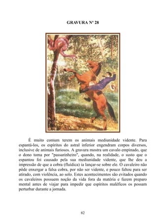GRAVURA Nº 28




      É muito comum terem os animais mediunidade vidente. Para
espantá-los, os espíritos do astral inferior engendram corpos diversos,
inclusive de animais furiosos. A gravura mostra um cavalo empinado, que
o dono toma por "passarinheiro", quando, na realidade, o susto que o
espantou foi causado pela sua mediunidade vidente, que lhe deu a
impressão de que a cobra (fluídica) ia lançar-se sobre ele. O cavaleiro não
pôde enxergar a falsa cobra, por não ser vidente, e pouco faltou para ser
atirado, com violência, ao solo. Estes acontecimentos são evitados quando
os cavaleiros possuem noção da vida fora da matéria e fazem preparo
mental antes de viajar para impedir que espíritos maléficos os possam
perturbar durante a jornada.




                                    82
 