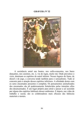 GRAVURA Nº 32




      A assistência astral nas boates, nos cafés-concertos, nos bares
dançantes, nos cassinos, etc. é, via de regra, muito má. Onde prevalece o
vício, dominam os espíritos do astral inferior. Nesses lugares de fumo, de
álcool e de jogo, a conversa tende também para o sensualismo. Tudo aí
concorre para a atração desses espíritos inferiores. A afinidade destes com
os seres encarnados presentes é completa. Os pensamentos animalizados
dos encarnados são ali poderosamente fortalecidos pelas intuições afins
dos desencarnados. É um lugar próprio para atrair e passar a ser assistido
por alguns dos espíritos habituais desses ambientes. E depois, nas vidas de
trabalho e social, são os colaboradores mais eficazes das falências
materiais e morais.




                                    86
 