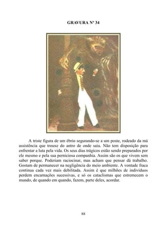 GRAVURA Nº 34




      A triste figura de um ébrio segurando-se a um poste, rodeado da má
assistência que trouxe do antro de onde saiu. Não tem disposição para
enfrentar a luta pela vida. Os seus dias trágicos estão sendo preparados por
ele mesmo e pela sua perniciosa companhia. Assim são os que vivem sem
saber porque. Poderiam raciocinar, mas acham que pensar dá trabalho.
Gostam de permanecer na negligência do meio ambiente. A vontade fraca
continua cada vez mais debilitada. Assim é que milhões de indivíduos
perdem encarnações sucessivas, e só os cataclismas que estremecem o
mundo, de quando em quando, fazem, parte deles, acordar.




                                    88
 