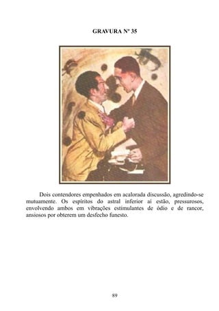 GRAVURA Nº 35




     Dois contendores empenhados em acalorada discussão, agredindo-se
mutuamente. Os espíritos do astral inferior aí estão, pressurosos,
envolvendo ambos em vibrações estimulantes de ódio e de rancor,
ansiosos por obterem um desfecho funesto.




                                 89
 