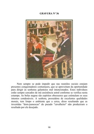 GRAVURA Nº 36




      Nem sempre se pode impedir que nas reuniões sociais estejam
presentes conquistadores contumazes, que se aproveitam da oportunidade
para dirigir às senhoras galanteios mal intencionados. Estes indivíduos
estão sempre cercados de má assistência astral conforme se verifica nesta
estampa. As bolas negras são espíritos obsessores que estimulam os seus
intentos condenáveis. A senhora, possuidora de excelentes qualidades
morais, tem limpo o ambiente que a cerca, disso resultando que as
investidas "dom-juanescas" do pseudo "cavalheiro" não produziram o
resultado por ele desejado.




                                   90
 