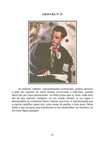 GRAVURA Nº 37




     Os médiuns videntes, suficientemente esclarecidos, podem observar
a ação dos espíritos do astral inferior envolvendo o indivíduo, quando
absorvido por maus pensamentos. As bolas pretas que se vêem, nada mais
são do que espíritos malígnos, no seu estado normal. A cor negra é
denunciadora de sentimento baixo, inferior, perverso. A transformação que
o espírito maléfico opera tem, como ponto de partida, a bola preta. Desta
forma é que ele parte para transformar-se em carantonhas, em monstros ou
em outra figura qualquer.




                                   91
 