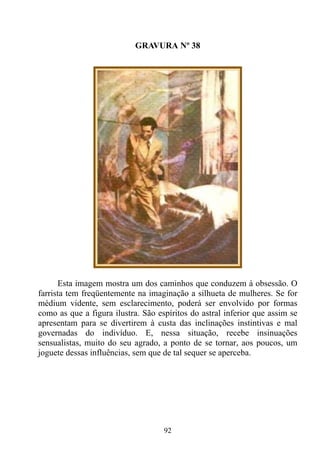GRAVURA Nº 38




      Esta imagem mostra um dos caminhos que conduzem à obsessão. O
farrista tem freqüentemente na imaginação a silhueta de mulheres. Se for
médium vidente, sem esclarecimento, poderá ser envolvido por formas
como as que a figura ilustra. São espíritos do astral inferior que assim se
apresentam para se divertirem à custa das inclinações instintivas e mal
governadas do indivíduo. E, nessa situação, recebe insinuações
sensualistas, muito do seu agrado, a ponto de se tornar, aos poucos, um
joguete dessas influências, sem que de tal sequer se aperceba.




                                    92
 