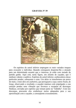 GRAVURA Nº 39




      Os espíritos do astral inferior empregam os mais variados truques
para avassalar o indivíduo. Quando conseguem despertar-lhe a atenção
para um determinado assunto que o interessa, já estão com metade da
partida ganha. Aqui está, nesta figura, um amante de caçadas, que é
médium vidente e auditivo. Espíritos do astral inferior, conhecedores desse
particular pendor, esboçaram a cena. Um deles se transformou em porco
do mato, e mais dois em cachorros, que perseguem a caça; outros ficam, de
longe, observando o resultado; o caçador maníaco está empolgado; a sua
emoção produz uma vibração que favorece a recepção de descargas
fluídicas, enviadas por espíritos que tomam parte no "trabalho". Com tais
descargas, procuram eles estabelecer meios adequados para a sua
aproximação com o caçador, e conseqüente avassalamento.



                                    93
 