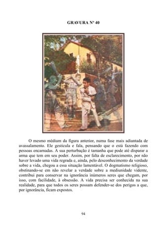 GRAVURA Nº 40




      O mesmo médium da figura anterior, numa fase mais adiantada de
avassalamento. Ele gesticula e fala, pensando que o está fazendo com
pessoas encarnadas. A sua perturbação é tamanha que pode até disparar a
arma que tem em seu poder. Assim, por falta de esclarecimento, por não
haver levado uma vida regrada e, ainda, pelo desconhecimento da verdade
sobre a vida, chegou a essa situação lamentável. O dogmatismo religioso,
obstinando-se em não revelar a verdade sobre a mediunidade vidente,
contribui para conservar na ignorância inúmeros seres que chegam, por
isso, com facilidade, à obsessão. A vida precisa ser conhecida na sua
realidade, para que todos os seres possam defender-se dos perigos a que,
por ignorância, ficam expostos.




                                  94
 