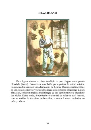 GRAVURA Nº 41




      Esta figura mostra a triste condição a que chegou uma pessoa
obsedada (louca). Encontra-se envolvida por espíritos do astral inferior,
transformados nas mais variadas formas ou figuras. Os maus sentimentos e
os vícios são sempre o veículo de atração dos espíritos obsessores e, para
afastá-los, só há um meio: a modificação de tais sentimentos e o abandono
dos vícios. Deste modo, é o próprio ser que terá de valer-se as si mesmo,
com o auxílio de terceiros esclarecidos, e nunca à custa exclusiva do
esforço alheio.




                                   95
 