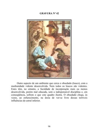 GRAVURA Nº 42




      Outro aspecto de um ambiente que cerca o obsedado (louco), com a
mediunidade vidente desenvolvida. Nem todos os loucos são videntes.
Estes têm, no entanto, a faculdade de incorporação mais ou menos
desenvolvida, porém mal educada, sem a indispensável disciplina e, em
conseqüência, sofrem o que este quadro ilustra. O obsedado chega, às
vezes, ao enfurecimento, na ânsia de ver-se livre dessas terríveis
influências do astral inferior.




                                 96
 