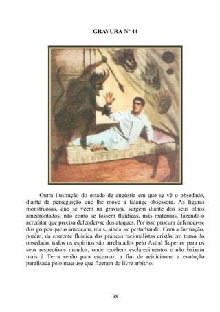 GRAVURA Nº 44




      Outra ilustração do estado de angústia em que se vê o obsedado,
diante da perseguição que lhe move a falange obsessora. As figuras
monstruosas, que se vêem na gravura, surgem diante dos seus olhos
amedrontados, não como se fossem fluídicas, mas materiais, fazendo-o
acreditar que precisa defender-se dos ataques. Por isso procura defender-se
dos golpes que o ameaçam, mais, ainda, se perturbando. Com a formação,
porém, da corrente fluídica das práticas racionalistas cristãs em torno do
obsedado, todos os espíritos são arrebatados pelo Astral Superior para os
seus respectivos mundos, onde recebem esclarecimentos e não baixam
mais à Terra senão para encarnar, a fim de reiniciarem a evolução
paralisada pelo mau uso que fizeram do livre arbítrio.




                                    98
 