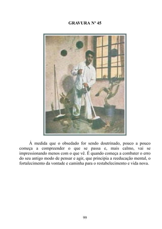 GRAVURA Nº 45




      À medida que o obsedado for sendo doutrinado, pouco a pouco
começa a compreender o que se passa e, mais calmo, vai se
impressionando menos com o que vê. É quando começa a combater o erro
do seu antigo modo de pensar e agir, que principia a reeducação mental, o
fortalecimento da vontade e caminha para o restabelecimento e vida nova.




                                   99
 
