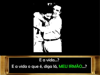 E a vida...? E a vida o que é, diga lá,  MEU IRMÃO ...? 