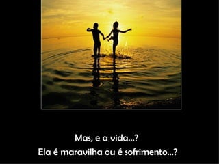 Mas, e a vida...?  Ela é maravilha ou é sofrimento...? 